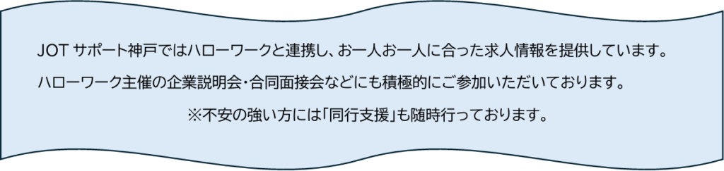 JOTサポート神戸ではハローワークと連携し、お一人お一人に合った求人情報を提供しています。 ハローワーク主催の企業説明会・合同面接会などにも積極的にご参加いただいております。 ※不安の強い方には「同行支援」も随時行っております。